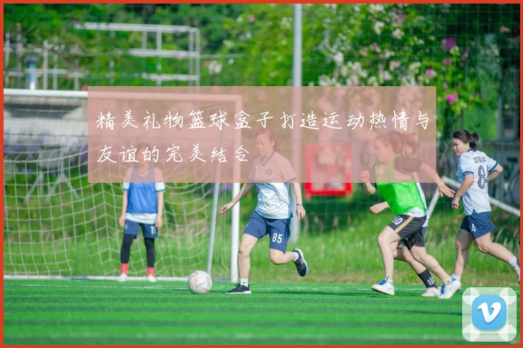 精美礼物篮球盒子打造运动热情与友谊的完美结合