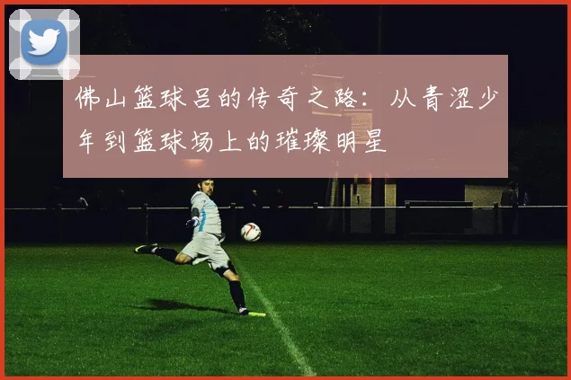 佛山篮球吕的传奇之路：从青涩少年到篮球场上的璀璨明星