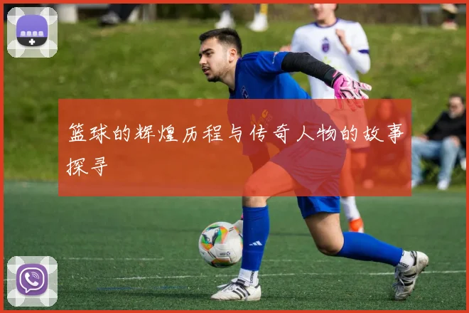 篮球的辉煌历程与传奇人物的故事探寻