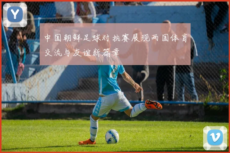 中国朝鲜足球对抗赛展现两国体育交流与友谊新篇章