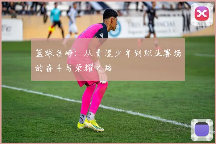 篮球吕峥：从青涩少年到职业赛场的奋斗与荣耀之路