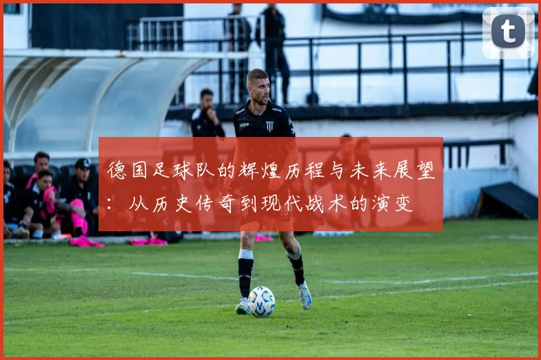 德国足球队的辉煌历程与未来展望：从历史传奇到现代战术的演变