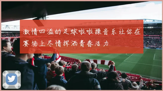 激情四溢的足球啦啦操音乐让你在赛场上尽情挥洒青春活力
