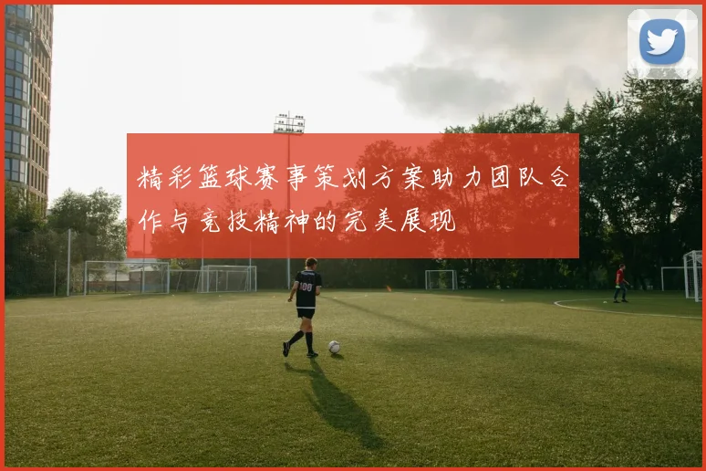 精彩篮球赛事策划方案助力团队合作与竞技精神的完美展现
